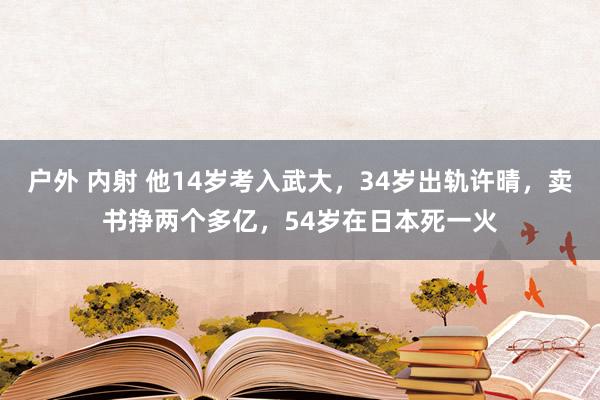 户外 内射 他14岁考入武大，34岁出轨许晴，卖书挣两个多亿，54岁在日本死一火