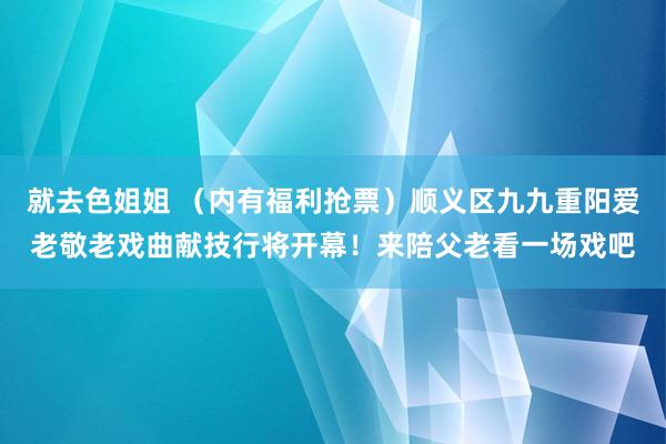 就去色姐姐 （内有福利抢票）顺义区九九重阳爱老敬老戏曲献技行将开幕！来陪父老看一场戏吧