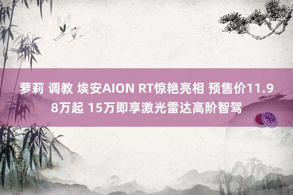 萝莉 调教 埃安AION RT惊艳亮相 预售价11.98万起 15万即享激光雷达高阶智驾