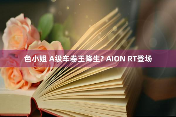 色小姐 A级车卷王降生? AION RT登场