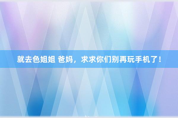 就去色姐姐 爸妈，求求你们别再玩手机了！