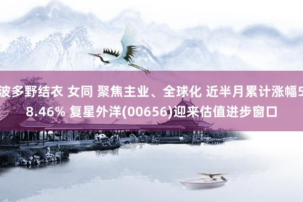 波多野结衣 女同 聚焦主业、全球化 近半月累计涨幅58.46% 复星外洋(00656)迎来估值进步窗口