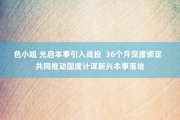 色小姐 光启本事引入战投  36个月深度绑定  共同推动国度计谋新兴本事落地