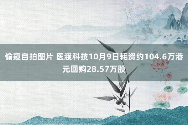 偷窥自拍图片 医渡科技10月9日耗资约104.6万港元回购28.57万股