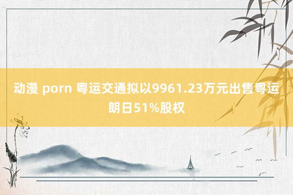 动漫 porn 粤运交通拟以9961.23万元出售粤运朗日51%股权