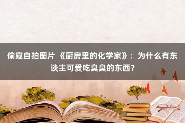 偷窥自拍图片 《厨房里的化学家》：为什么有东谈主可爱吃臭臭的东西？