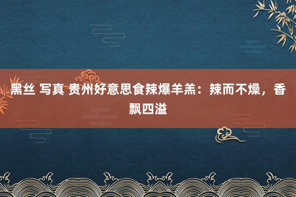 黑丝 写真 贵州好意思食辣爆羊羔：辣而不燥，香飘四溢