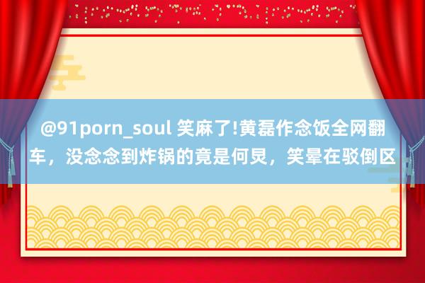 @91porn_soul 笑麻了!黄磊作念饭全网翻车，没念念到炸锅的竟是何炅，笑晕在驳倒区