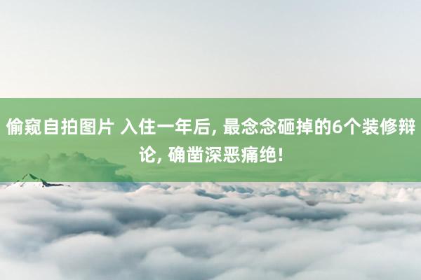 偷窥自拍图片 入住一年后, 最念念砸掉的6个装修辩论, 确凿深恶痛绝!