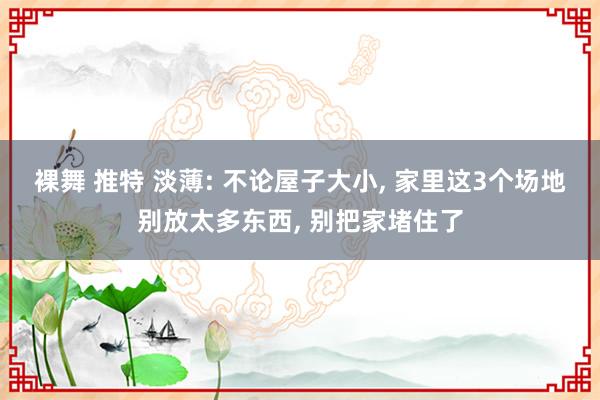 裸舞 推特 淡薄: 不论屋子大小， 家里这3个场地别放太多东西， 别把家堵住了