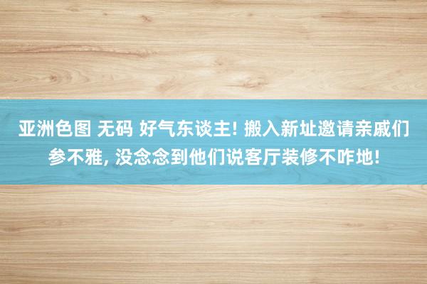 亚洲色图 无码 好气东谈主! 搬入新址邀请亲戚们参不雅， 没念念到他们说客厅装修不咋地!