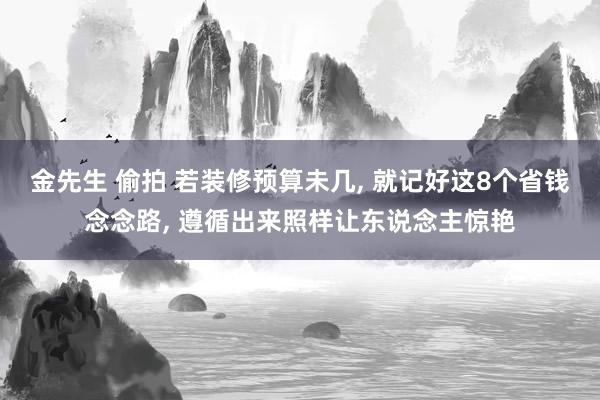 金先生 偷拍 若装修预算未几， 就记好这8个省钱念念路， 遵循出来照样让东说念主惊艳