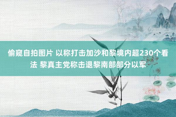 偷窥自拍图片 以称打击加沙和黎境内超230个看法 黎真主党称击退黎南部部分以军