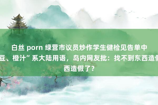 白丝 porn 绿营市议员炒作学生健检见告单中“土豆、橙汁”系大陆用语，岛内网友批：找不到东西造假了？