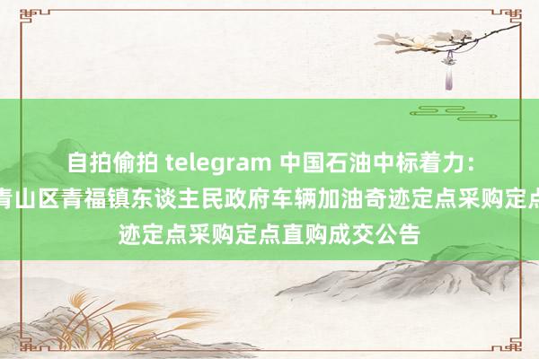 自拍偷拍 telegram 中国石油中标着力：内蒙古包头市青山区青福镇东谈主民政府车辆加油奇迹定点采购定点直购成交公告