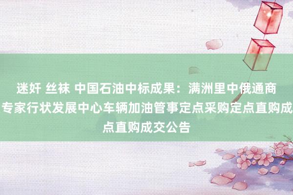 迷奸 丝袜 中国石油中标成果：满洲里中俄通商商业区专家行状发展中心车辆加油管事定点采购定点直购成交公告