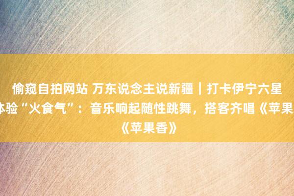 偷窥自拍网站 万东说念主说新疆｜打卡伊宁六星街体验“火食气”：音乐响起随性跳舞，搭客齐唱《苹果香》