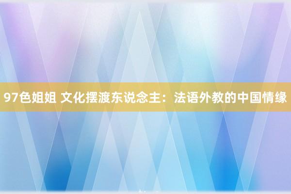 97色姐姐 文化摆渡东说念主：法语外教的中国情缘