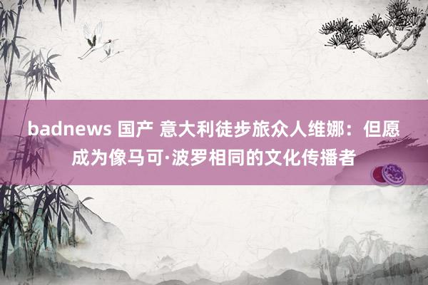 badnews 国产 意大利徒步旅众人维娜：但愿成为像马可·波罗相同的文化传播者