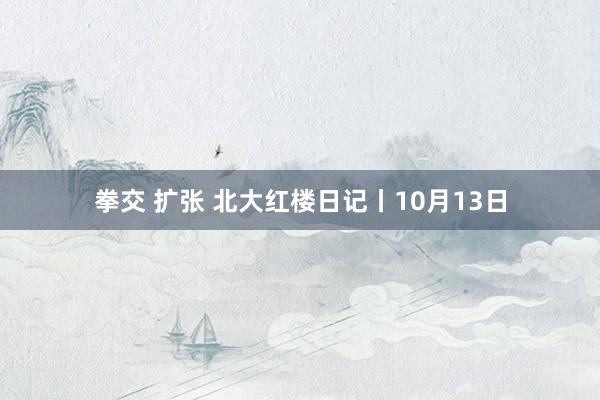 拳交 扩张 北大红楼日记丨10月13日