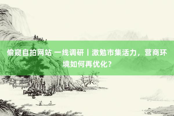 偷窥自拍网站 一线调研丨激勉市集活力，营商环境如何再优化？