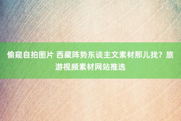 偷窥自拍图片 西藏阵势东谈主文素材那儿找？旅游视频素材网站推选