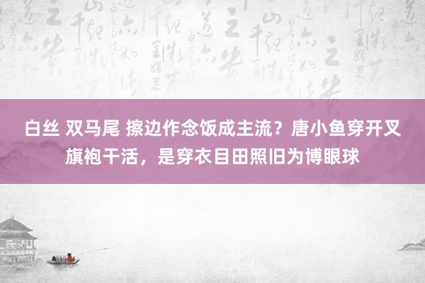 白丝 双马尾 擦边作念饭成主流？唐小鱼穿开叉旗袍干活，是穿衣目田照旧为博眼球