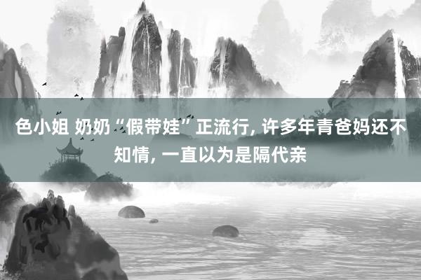 色小姐 奶奶“假带娃”正流行， 许多年青爸妈还不知情， 一直以为是隔代亲