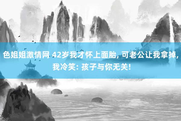 色姐姐激情网 42岁我才怀上面胎， 可老公让我拿掉， 我冷笑: 孩子与你无关!