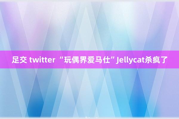 足交 twitter “玩偶界爱马仕”Jellycat杀疯了