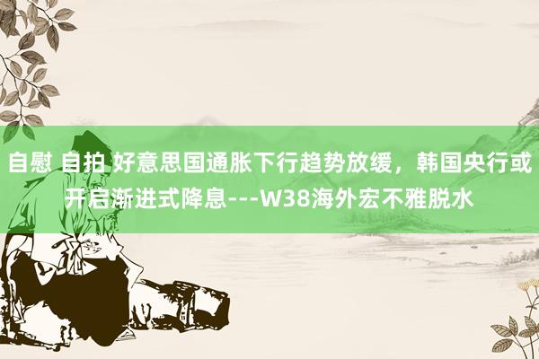 自慰 自拍 好意思国通胀下行趋势放缓，韩国央行或开启渐进式降息---W38海外宏不雅脱水