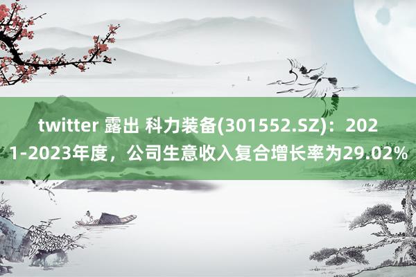 twitter 露出 科力装备(301552.SZ)：2021-2023年度，公司生意收入复合增长率为29.02%