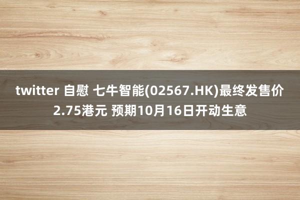 twitter 自慰 七牛智能(02567.HK)最终发售价2.75港元 预期10月16日开动生意