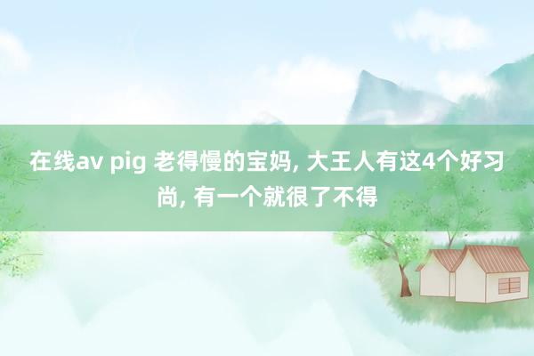 在线av pig 老得慢的宝妈， 大王人有这4个好习尚， 有一个就很了不得