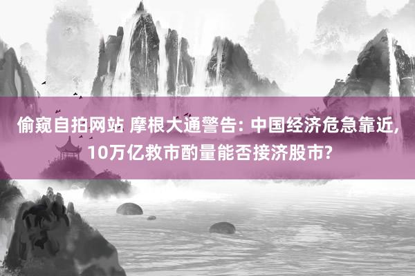 偷窥自拍网站 摩根大通警告: 中国经济危急靠近， 10万亿救市酌量能否接济股市?