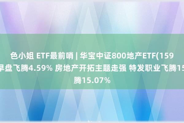 色小姐 ETF最前哨 | 华宝中证800地产ETF(159707)早盘飞腾4.59% 房地产开拓主题走强 特发职业飞腾15.07%