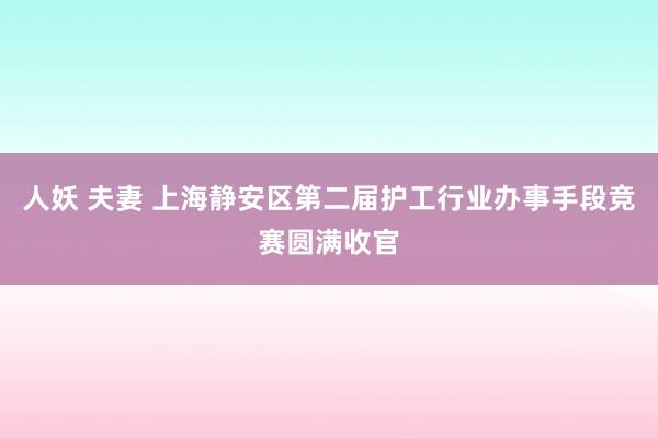 人妖 夫妻 上海静安区第二届护工行业办事手段竞赛圆满收官