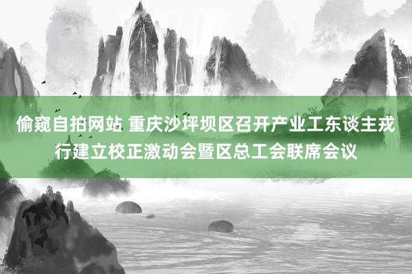 偷窥自拍网站 重庆沙坪坝区召开产业工东谈主戎行建立校正激动会暨区总工会联席会议