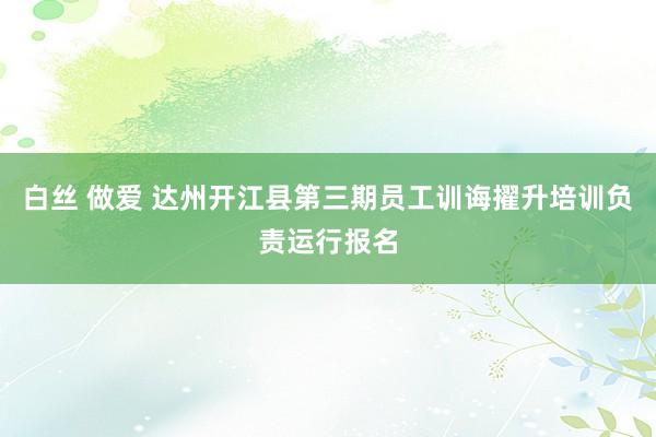 白丝 做爱 达州开江县第三期员工训诲擢升培训负责运行报名