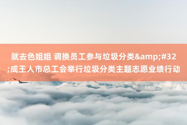 就去色姐姐 调换员工参与垃圾分类&#32;成王人市总工会举行垃圾分类主题志愿业绩行动