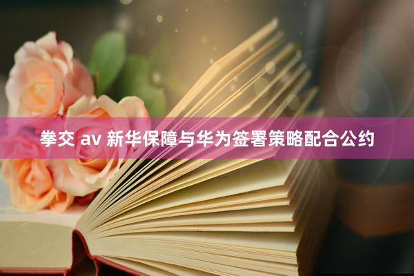 拳交 av 新华保障与华为签署策略配合公约