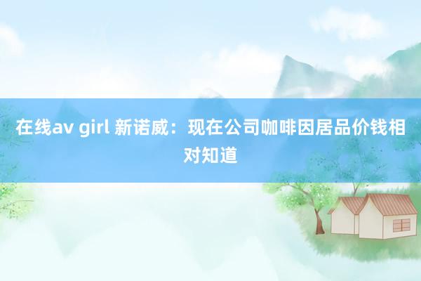 在线av girl 新诺威：现在公司咖啡因居品价钱相对知道