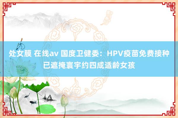 处女膜 在线av 国度卫健委：HPV疫苗免费接种已遮掩寰宇约四成适龄女孩