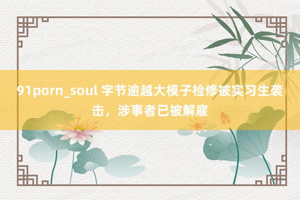 91porn_soul 字节逾越大模子检修被实习生袭击，涉事者已被解雇