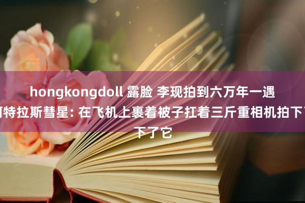 hongkongdoll 露脸 李现拍到六万年一遇的阿特拉斯彗星: 在飞机上裹着被子扛着三斤重相机拍下了它