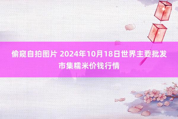 偷窥自拍图片 2024年10月18日世界主要批发市集糯米价钱行情