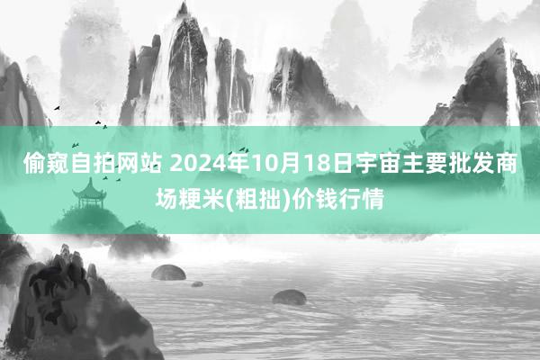 偷窥自拍网站 2024年10月18日宇宙主要批发商场粳米(粗拙)价钱行情