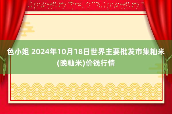 色小姐 2024年10月18日世界主要批发市集籼米(晚籼米)价钱行情