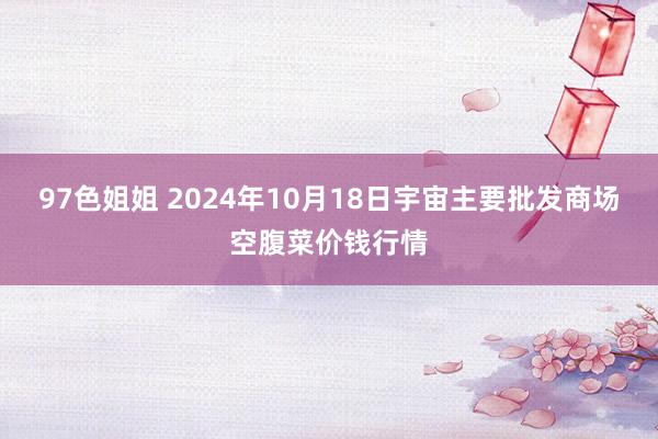 97色姐姐 2024年10月18日宇宙主要批发商场空腹菜价钱行情