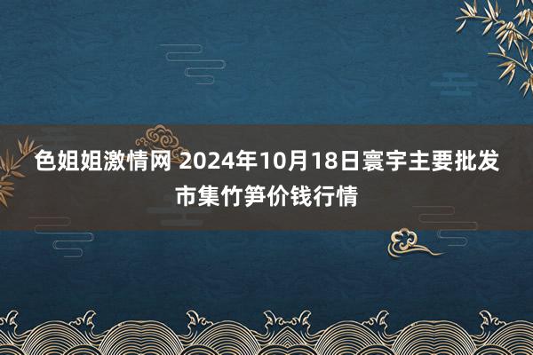 色姐姐激情网 2024年10月18日寰宇主要批发市集竹笋价钱行情